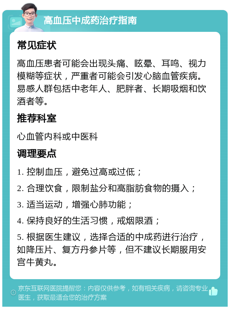 高血压中成药治疗指南 常见症状 高血压患者可能会出现头痛、眩晕、耳鸣、视力模糊等症状，严重者可能会引发心脑血管疾病。易感人群包括中老年人、肥胖者、长期吸烟和饮酒者等。 推荐科室 心血管内科或中医科 调理要点 1. 控制血压，避免过高或过低； 2. 合理饮食，限制盐分和高脂肪食物的摄入； 3. 适当运动，增强心肺功能； 4. 保持良好的生活习惯，戒烟限酒； 5. 根据医生建议，选择合适的中成药进行治疗，如降压片、复方丹参片等，但不建议长期服用安宫牛黄丸。