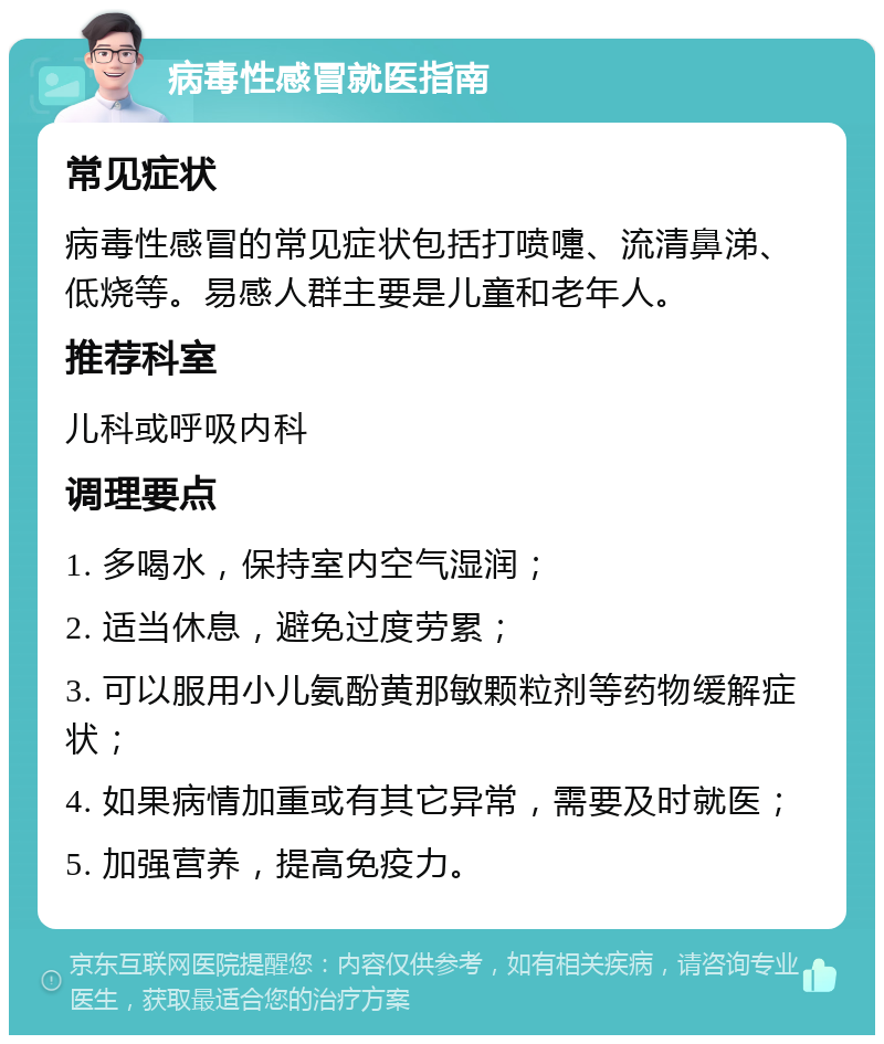 病毒性感冒就医指南 常见症状 病毒性感冒的常见症状包括打喷嚏、流清鼻涕、低烧等。易感人群主要是儿童和老年人。 推荐科室 儿科或呼吸内科 调理要点 1. 多喝水，保持室内空气湿润； 2. 适当休息，避免过度劳累； 3. 可以服用小儿氨酚黄那敏颗粒剂等药物缓解症状； 4. 如果病情加重或有其它异常，需要及时就医； 5. 加强营养，提高免疫力。