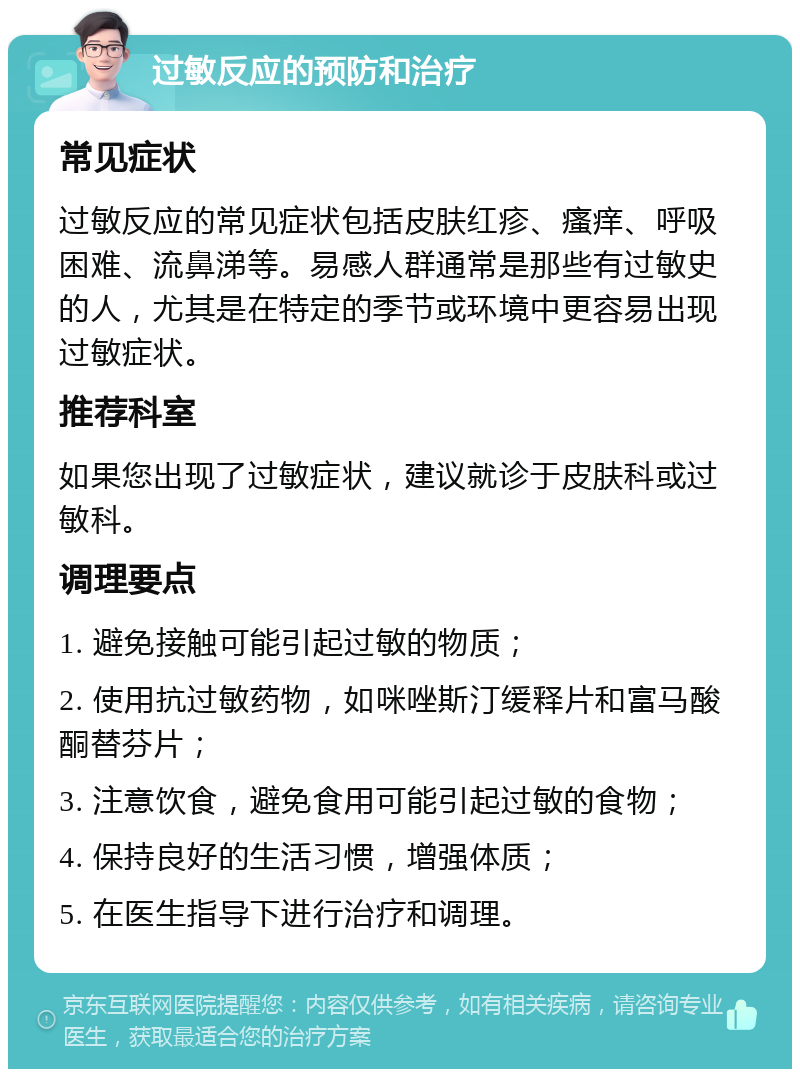 过敏反应的预防和治疗 常见症状 过敏反应的常见症状包括皮肤红疹、瘙痒、呼吸困难、流鼻涕等。易感人群通常是那些有过敏史的人，尤其是在特定的季节或环境中更容易出现过敏症状。 推荐科室 如果您出现了过敏症状，建议就诊于皮肤科或过敏科。 调理要点 1. 避免接触可能引起过敏的物质； 2. 使用抗过敏药物，如咪唑斯汀缓释片和富马酸酮替芬片； 3. 注意饮食，避免食用可能引起过敏的食物； 4. 保持良好的生活习惯，增强体质； 5. 在医生指导下进行治疗和调理。