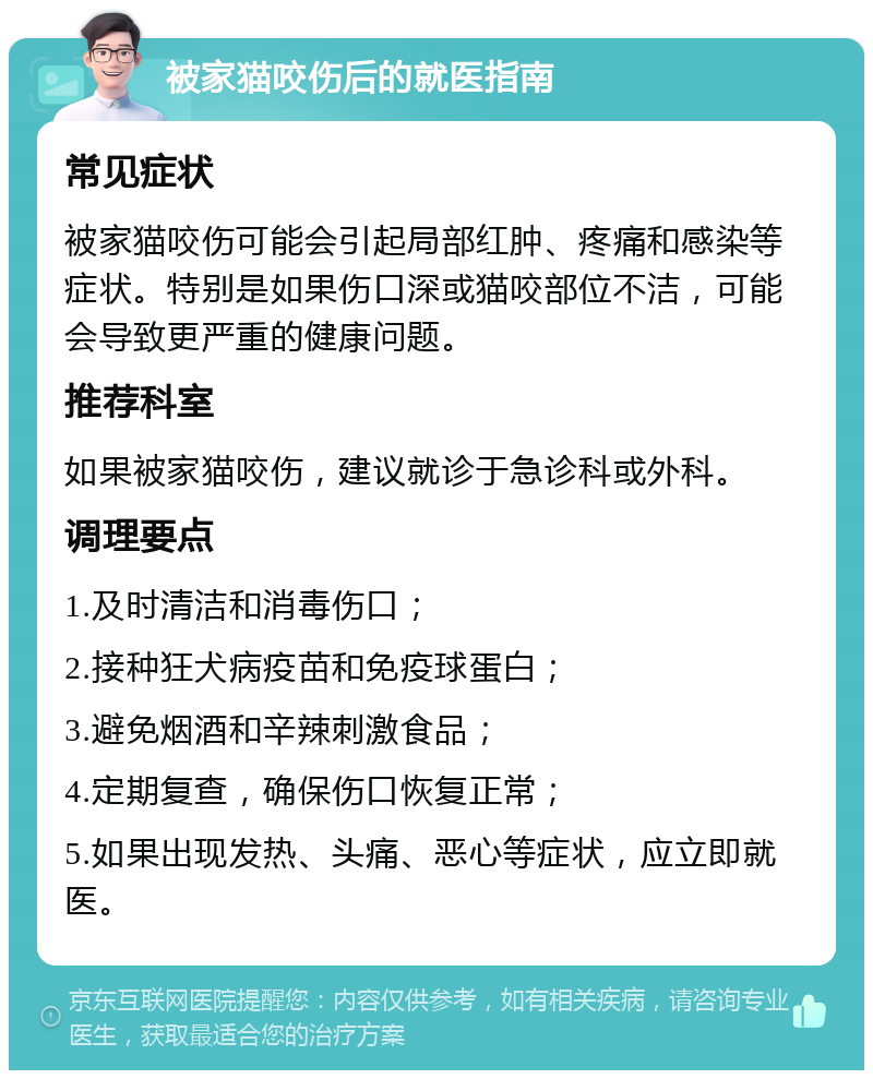 被家猫咬伤后的就医指南 常见症状 被家猫咬伤可能会引起局部红肿、疼痛和感染等症状。特别是如果伤口深或猫咬部位不洁，可能会导致更严重的健康问题。 推荐科室 如果被家猫咬伤，建议就诊于急诊科或外科。 调理要点 1.及时清洁和消毒伤口； 2.接种狂犬病疫苗和免疫球蛋白； 3.避免烟酒和辛辣刺激食品； 4.定期复查，确保伤口恢复正常； 5.如果出现发热、头痛、恶心等症状，应立即就医。