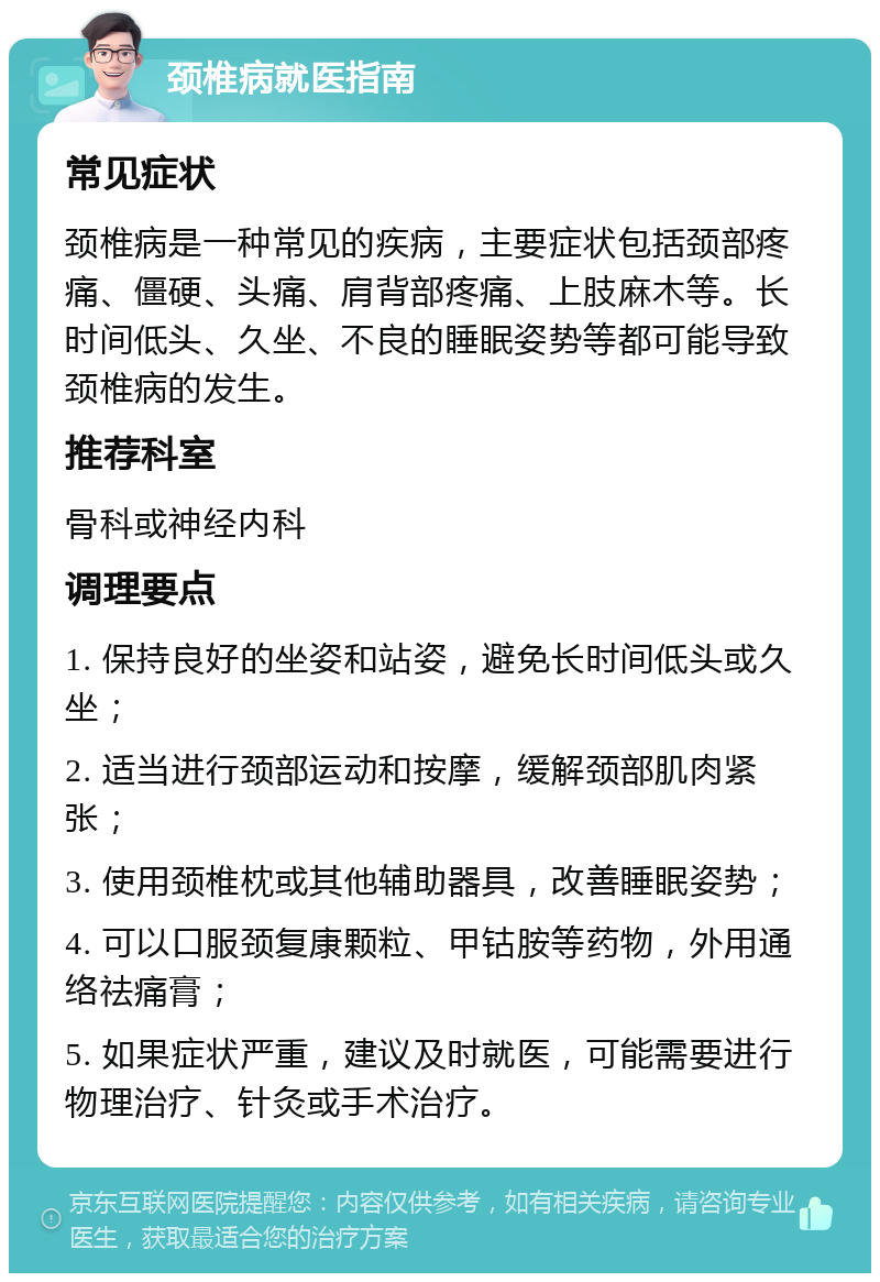 颈椎病就医指南 常见症状 颈椎病是一种常见的疾病，主要症状包括颈部疼痛、僵硬、头痛、肩背部疼痛、上肢麻木等。长时间低头、久坐、不良的睡眠姿势等都可能导致颈椎病的发生。 推荐科室 骨科或神经内科 调理要点 1. 保持良好的坐姿和站姿，避免长时间低头或久坐； 2. 适当进行颈部运动和按摩，缓解颈部肌肉紧张； 3. 使用颈椎枕或其他辅助器具，改善睡眠姿势； 4. 可以口服颈复康颗粒、甲钴胺等药物，外用通络祛痛膏； 5. 如果症状严重，建议及时就医，可能需要进行物理治疗、针灸或手术治疗。