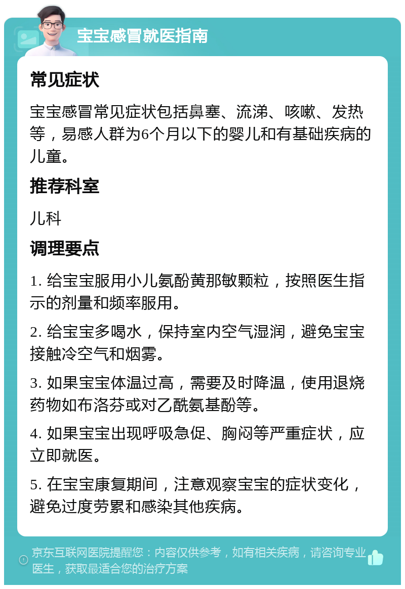 宝宝感冒就医指南 常见症状 宝宝感冒常见症状包括鼻塞、流涕、咳嗽、发热等，易感人群为6个月以下的婴儿和有基础疾病的儿童。 推荐科室 儿科 调理要点 1. 给宝宝服用小儿氨酚黄那敏颗粒，按照医生指示的剂量和频率服用。 2. 给宝宝多喝水，保持室内空气湿润，避免宝宝接触冷空气和烟雾。 3. 如果宝宝体温过高，需要及时降温，使用退烧药物如布洛芬或对乙酰氨基酚等。 4. 如果宝宝出现呼吸急促、胸闷等严重症状，应立即就医。 5. 在宝宝康复期间，注意观察宝宝的症状变化，避免过度劳累和感染其他疾病。