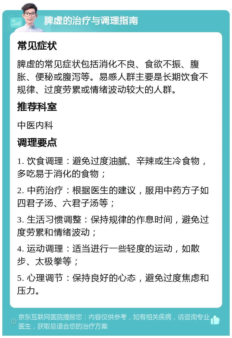 脾虚的治疗与调理指南 常见症状 脾虚的常见症状包括消化不良、食欲不振、腹胀、便秘或腹泻等。易感人群主要是长期饮食不规律、过度劳累或情绪波动较大的人群。 推荐科室 中医内科 调理要点 1. 饮食调理：避免过度油腻、辛辣或生冷食物，多吃易于消化的食物； 2. 中药治疗：根据医生的建议，服用中药方子如四君子汤、六君子汤等； 3. 生活习惯调整：保持规律的作息时间，避免过度劳累和情绪波动； 4. 运动调理：适当进行一些轻度的运动，如散步、太极拳等； 5. 心理调节：保持良好的心态，避免过度焦虑和压力。