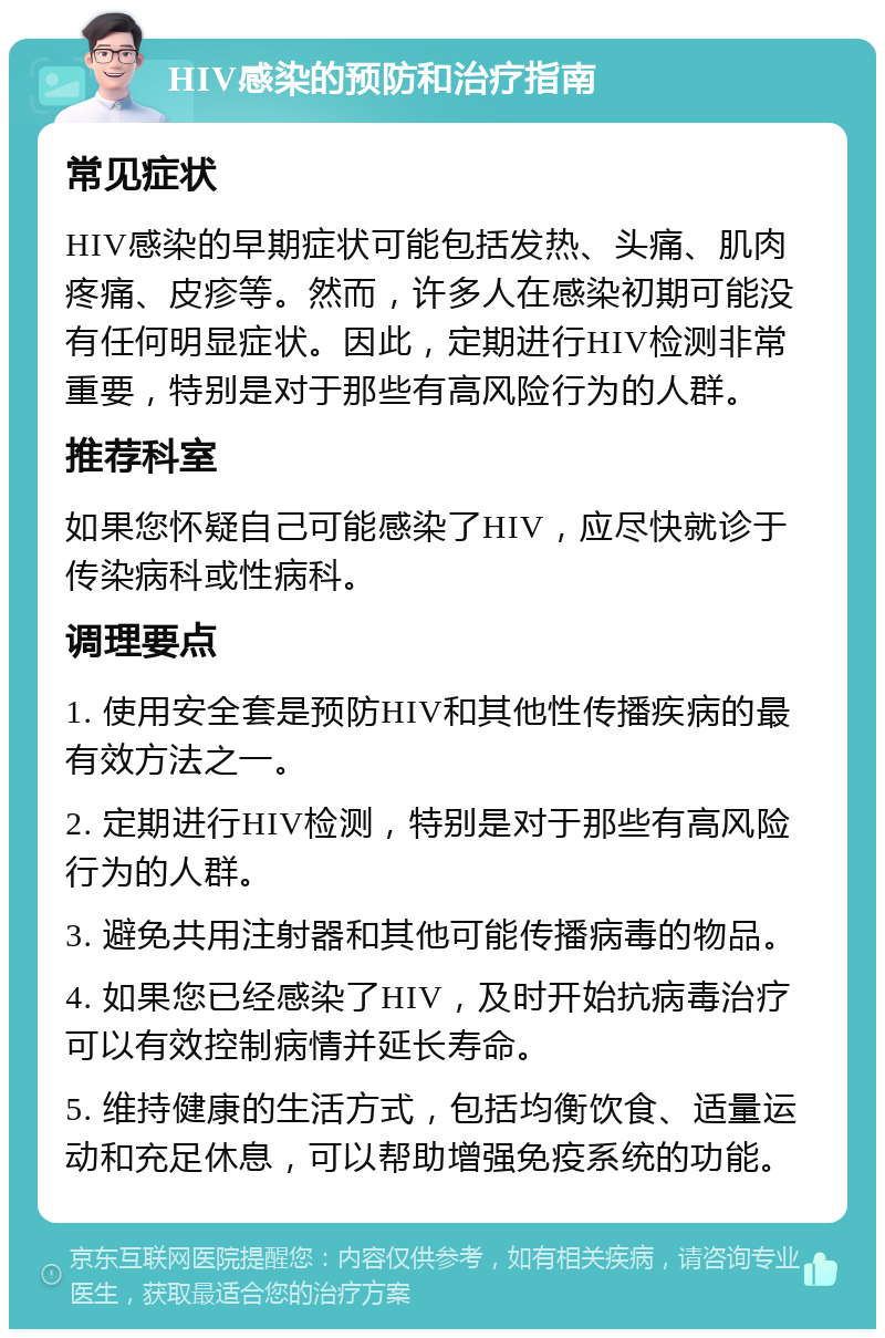 HIV感染的预防和治疗指南 常见症状 HIV感染的早期症状可能包括发热、头痛、肌肉疼痛、皮疹等。然而，许多人在感染初期可能没有任何明显症状。因此，定期进行HIV检测非常重要，特别是对于那些有高风险行为的人群。 推荐科室 如果您怀疑自己可能感染了HIV，应尽快就诊于传染病科或性病科。 调理要点 1. 使用安全套是预防HIV和其他性传播疾病的最有效方法之一。 2. 定期进行HIV检测，特别是对于那些有高风险行为的人群。 3. 避免共用注射器和其他可能传播病毒的物品。 4. 如果您已经感染了HIV，及时开始抗病毒治疗可以有效控制病情并延长寿命。 5. 维持健康的生活方式，包括均衡饮食、适量运动和充足休息，可以帮助增强免疫系统的功能。