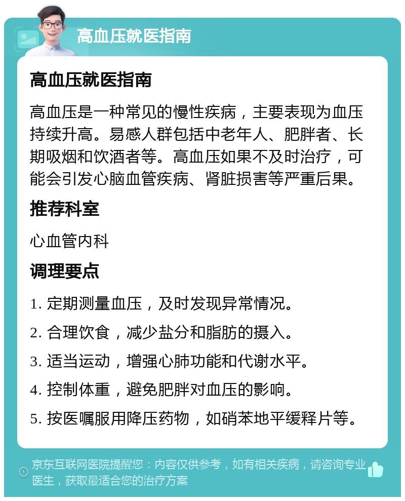 高血压就医指南 高血压就医指南 高血压是一种常见的慢性疾病，主要表现为血压持续升高。易感人群包括中老年人、肥胖者、长期吸烟和饮酒者等。高血压如果不及时治疗，可能会引发心脑血管疾病、肾脏损害等严重后果。 推荐科室 心血管内科 调理要点 1. 定期测量血压，及时发现异常情况。 2. 合理饮食，减少盐分和脂肪的摄入。 3. 适当运动，增强心肺功能和代谢水平。 4. 控制体重，避免肥胖对血压的影响。 5. 按医嘱服用降压药物，如硝苯地平缓释片等。