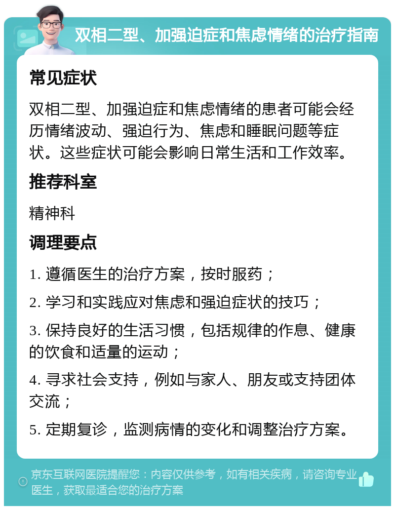 双相二型、加强迫症和焦虑情绪的治疗指南 常见症状 双相二型、加强迫症和焦虑情绪的患者可能会经历情绪波动、强迫行为、焦虑和睡眠问题等症状。这些症状可能会影响日常生活和工作效率。 推荐科室 精神科 调理要点 1. 遵循医生的治疗方案，按时服药； 2. 学习和实践应对焦虑和强迫症状的技巧； 3. 保持良好的生活习惯，包括规律的作息、健康的饮食和适量的运动； 4. 寻求社会支持，例如与家人、朋友或支持团体交流； 5. 定期复诊，监测病情的变化和调整治疗方案。