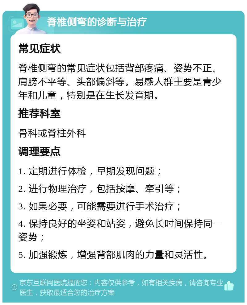 脊椎侧弯的诊断与治疗 常见症状 脊椎侧弯的常见症状包括背部疼痛、姿势不正、肩膀不平等、头部偏斜等。易感人群主要是青少年和儿童，特别是在生长发育期。 推荐科室 骨科或脊柱外科 调理要点 1. 定期进行体检，早期发现问题； 2. 进行物理治疗，包括按摩、牵引等； 3. 如果必要，可能需要进行手术治疗； 4. 保持良好的坐姿和站姿，避免长时间保持同一姿势； 5. 加强锻炼，增强背部肌肉的力量和灵活性。