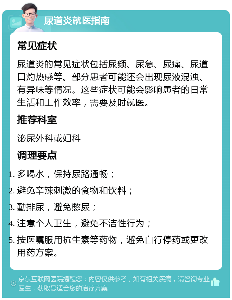 尿道炎就医指南 常见症状 尿道炎的常见症状包括尿频、尿急、尿痛、尿道口灼热感等。部分患者可能还会出现尿液混浊、有异味等情况。这些症状可能会影响患者的日常生活和工作效率，需要及时就医。 推荐科室 泌尿外科或妇科 调理要点 多喝水，保持尿路通畅； 避免辛辣刺激的食物和饮料； 勤排尿，避免憋尿； 注意个人卫生，避免不洁性行为； 按医嘱服用抗生素等药物，避免自行停药或更改用药方案。