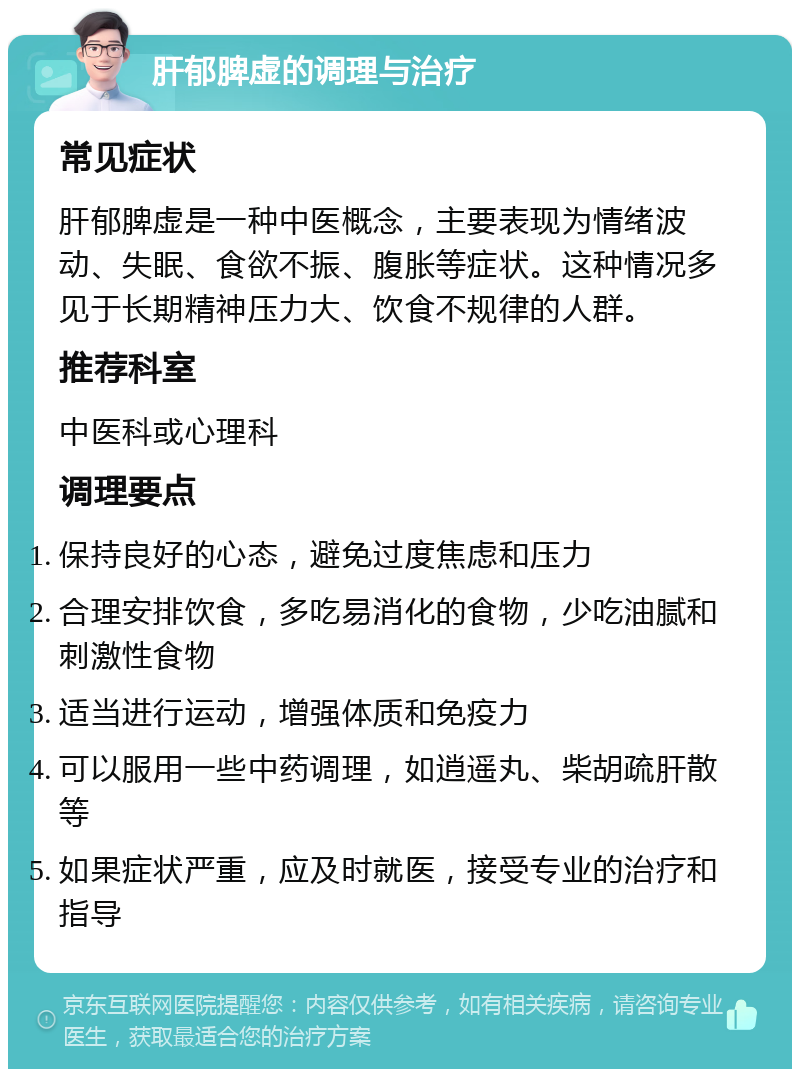 肝郁脾虚的调理与治疗 常见症状 肝郁脾虚是一种中医概念，主要表现为情绪波动、失眠、食欲不振、腹胀等症状。这种情况多见于长期精神压力大、饮食不规律的人群。 推荐科室 中医科或心理科 调理要点 保持良好的心态，避免过度焦虑和压力 合理安排饮食，多吃易消化的食物，少吃油腻和刺激性食物 适当进行运动，增强体质和免疫力 可以服用一些中药调理，如逍遥丸、柴胡疏肝散等 如果症状严重，应及时就医，接受专业的治疗和指导