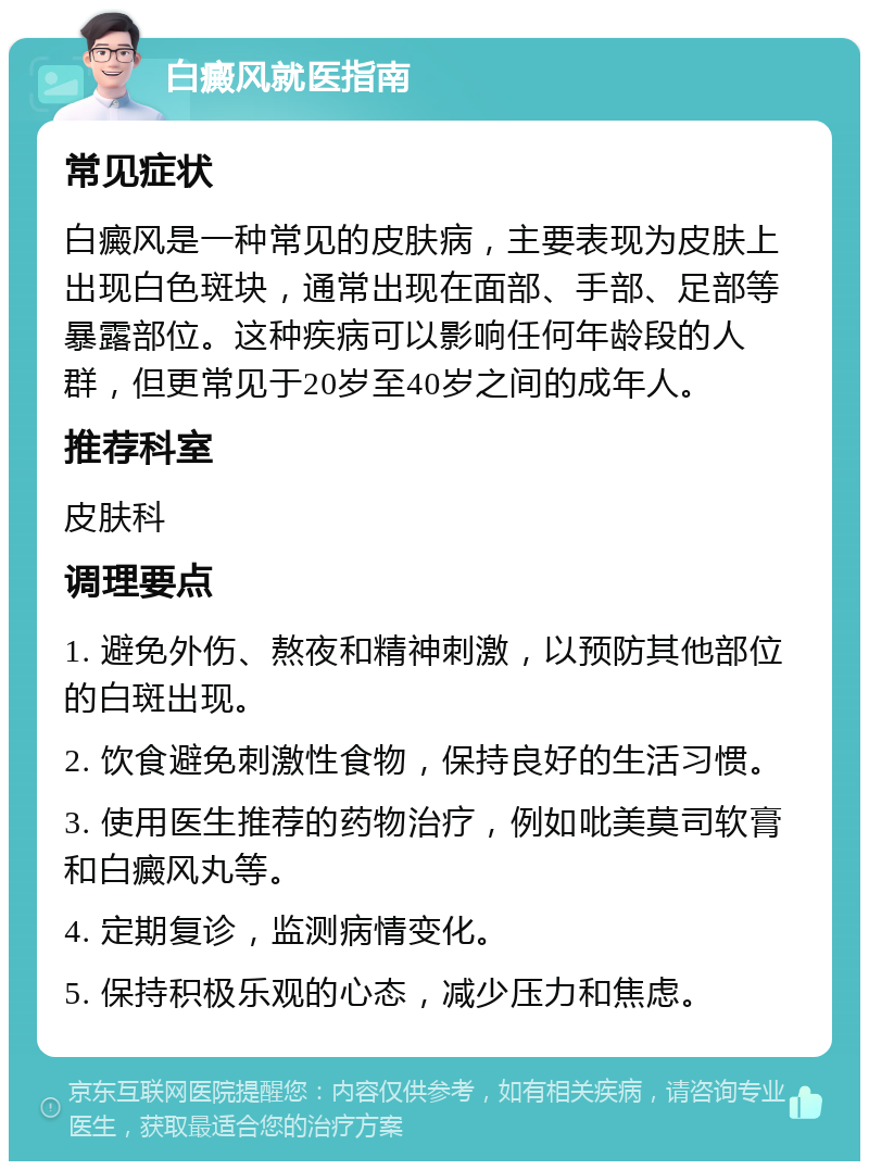 白癜风就医指南 常见症状 白癜风是一种常见的皮肤病，主要表现为皮肤上出现白色斑块，通常出现在面部、手部、足部等暴露部位。这种疾病可以影响任何年龄段的人群，但更常见于20岁至40岁之间的成年人。 推荐科室 皮肤科 调理要点 1. 避免外伤、熬夜和精神刺激，以预防其他部位的白斑出现。 2. 饮食避免刺激性食物，保持良好的生活习惯。 3. 使用医生推荐的药物治疗，例如吡美莫司软膏和白癜风丸等。 4. 定期复诊，监测病情变化。 5. 保持积极乐观的心态，减少压力和焦虑。