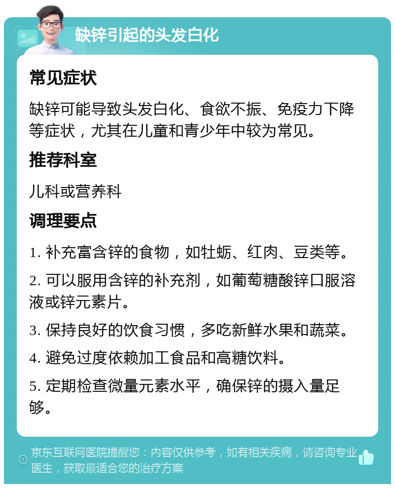 缺锌引起的头发白化 常见症状 缺锌可能导致头发白化、食欲不振、免疫力下降等症状，尤其在儿童和青少年中较为常见。 推荐科室 儿科或营养科 调理要点 1. 补充富含锌的食物，如牡蛎、红肉、豆类等。 2. 可以服用含锌的补充剂，如葡萄糖酸锌口服溶液或锌元素片。 3. 保持良好的饮食习惯，多吃新鲜水果和蔬菜。 4. 避免过度依赖加工食品和高糖饮料。 5. 定期检查微量元素水平，确保锌的摄入量足够。