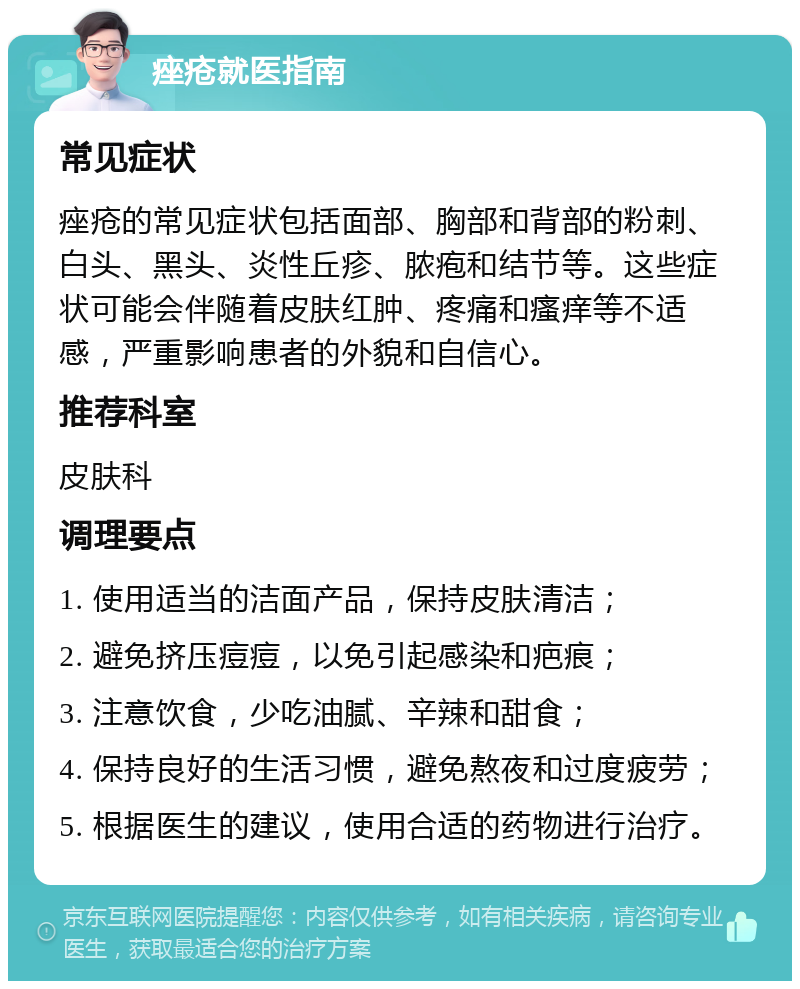 痤疮就医指南 常见症状 痤疮的常见症状包括面部、胸部和背部的粉刺、白头、黑头、炎性丘疹、脓疱和结节等。这些症状可能会伴随着皮肤红肿、疼痛和瘙痒等不适感，严重影响患者的外貌和自信心。 推荐科室 皮肤科 调理要点 1. 使用适当的洁面产品，保持皮肤清洁； 2. 避免挤压痘痘，以免引起感染和疤痕； 3. 注意饮食，少吃油腻、辛辣和甜食； 4. 保持良好的生活习惯，避免熬夜和过度疲劳； 5. 根据医生的建议，使用合适的药物进行治疗。