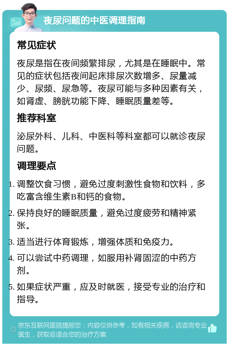 夜尿问题的中医调理指南 常见症状 夜尿是指在夜间频繁排尿，尤其是在睡眠中。常见的症状包括夜间起床排尿次数增多、尿量减少、尿频、尿急等。夜尿可能与多种因素有关，如肾虚、膀胱功能下降、睡眠质量差等。 推荐科室 泌尿外科、儿科、中医科等科室都可以就诊夜尿问题。 调理要点 调整饮食习惯，避免过度刺激性食物和饮料，多吃富含维生素B和钙的食物。 保持良好的睡眠质量，避免过度疲劳和精神紧张。 适当进行体育锻炼，增强体质和免疫力。 可以尝试中药调理，如服用补肾固涩的中药方剂。 如果症状严重，应及时就医，接受专业的治疗和指导。