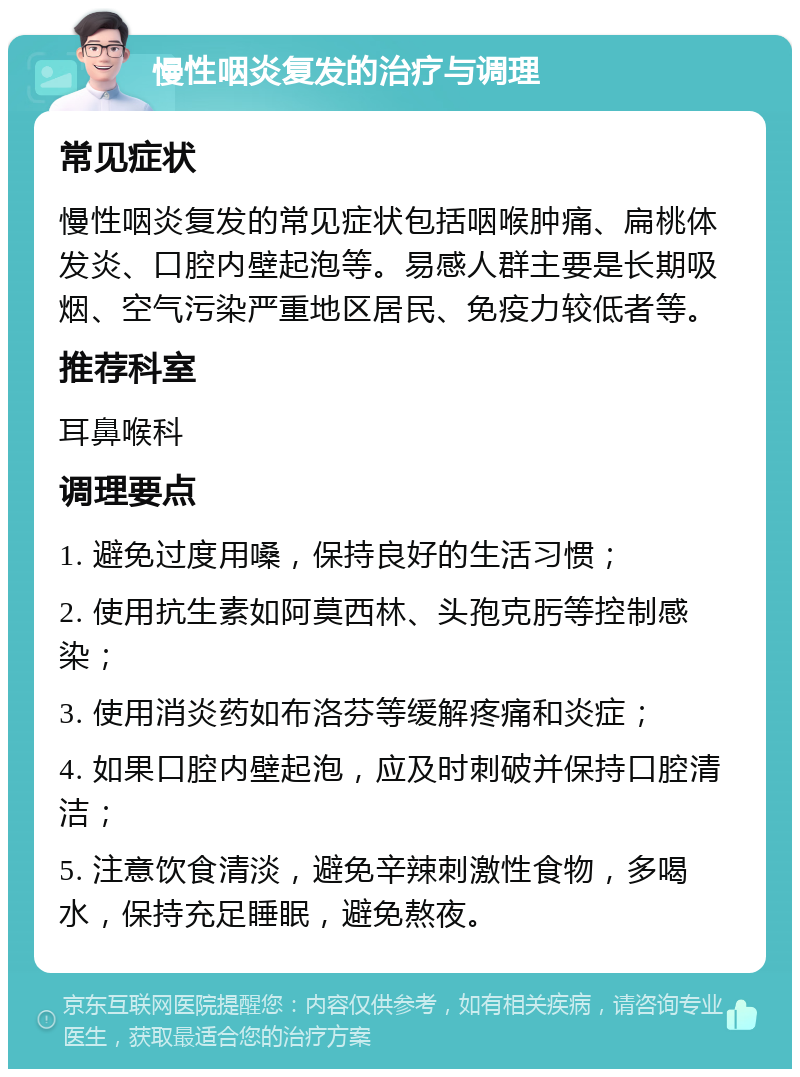 慢性咽炎复发的治疗与调理 常见症状 慢性咽炎复发的常见症状包括咽喉肿痛、扁桃体发炎、口腔内壁起泡等。易感人群主要是长期吸烟、空气污染严重地区居民、免疫力较低者等。 推荐科室 耳鼻喉科 调理要点 1. 避免过度用嗓，保持良好的生活习惯； 2. 使用抗生素如阿莫西林、头孢克肟等控制感染； 3. 使用消炎药如布洛芬等缓解疼痛和炎症； 4. 如果口腔内壁起泡，应及时刺破并保持口腔清洁； 5. 注意饮食清淡，避免辛辣刺激性食物，多喝水，保持充足睡眠，避免熬夜。