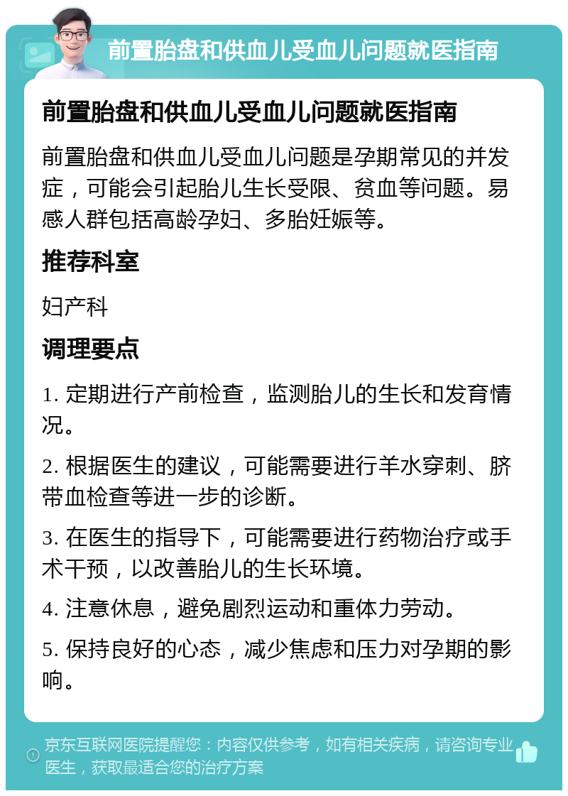 前置胎盘和供血儿受血儿问题就医指南 前置胎盘和供血儿受血儿问题就医指南 前置胎盘和供血儿受血儿问题是孕期常见的并发症，可能会引起胎儿生长受限、贫血等问题。易感人群包括高龄孕妇、多胎妊娠等。 推荐科室 妇产科 调理要点 1. 定期进行产前检查，监测胎儿的生长和发育情况。 2. 根据医生的建议，可能需要进行羊水穿刺、脐带血检查等进一步的诊断。 3. 在医生的指导下，可能需要进行药物治疗或手术干预，以改善胎儿的生长环境。 4. 注意休息，避免剧烈运动和重体力劳动。 5. 保持良好的心态，减少焦虑和压力对孕期的影响。