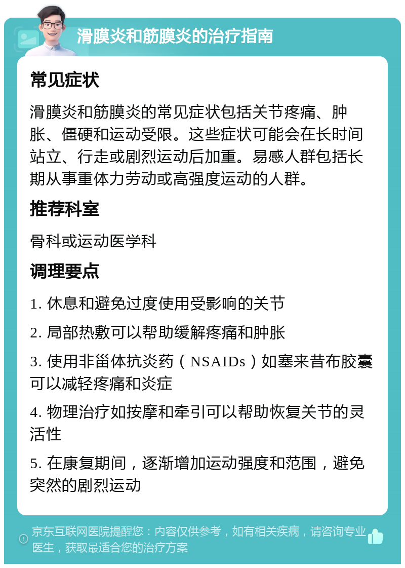 滑膜炎和筋膜炎的治疗指南 常见症状 滑膜炎和筋膜炎的常见症状包括关节疼痛、肿胀、僵硬和运动受限。这些症状可能会在长时间站立、行走或剧烈运动后加重。易感人群包括长期从事重体力劳动或高强度运动的人群。 推荐科室 骨科或运动医学科 调理要点 1. 休息和避免过度使用受影响的关节 2. 局部热敷可以帮助缓解疼痛和肿胀 3. 使用非甾体抗炎药（NSAIDs）如塞来昔布胶囊可以减轻疼痛和炎症 4. 物理治疗如按摩和牵引可以帮助恢复关节的灵活性 5. 在康复期间，逐渐增加运动强度和范围，避免突然的剧烈运动