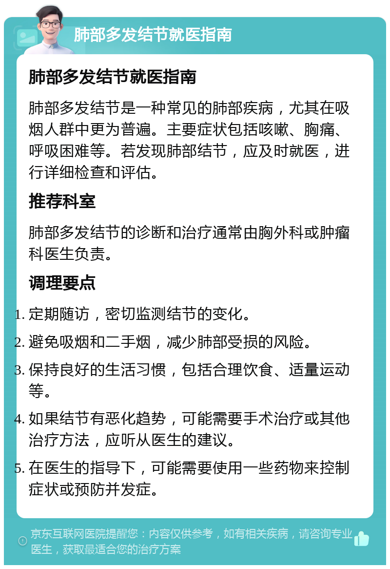 肺部多发结节就医指南 肺部多发结节就医指南 肺部多发结节是一种常见的肺部疾病，尤其在吸烟人群中更为普遍。主要症状包括咳嗽、胸痛、呼吸困难等。若发现肺部结节，应及时就医，进行详细检查和评估。 推荐科室 肺部多发结节的诊断和治疗通常由胸外科或肿瘤科医生负责。 调理要点 定期随访，密切监测结节的变化。 避免吸烟和二手烟，减少肺部受损的风险。 保持良好的生活习惯，包括合理饮食、适量运动等。 如果结节有恶化趋势，可能需要手术治疗或其他治疗方法，应听从医生的建议。 在医生的指导下，可能需要使用一些药物来控制症状或预防并发症。