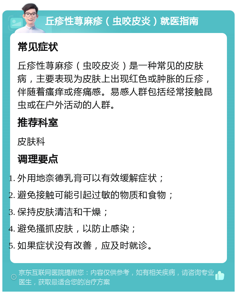 丘疹性荨麻疹（虫咬皮炎）就医指南 常见症状 丘疹性荨麻疹（虫咬皮炎）是一种常见的皮肤病，主要表现为皮肤上出现红色或肿胀的丘疹，伴随着瘙痒或疼痛感。易感人群包括经常接触昆虫或在户外活动的人群。 推荐科室 皮肤科 调理要点 外用地奈德乳膏可以有效缓解症状； 避免接触可能引起过敏的物质和食物； 保持皮肤清洁和干燥； 避免搔抓皮肤，以防止感染； 如果症状没有改善，应及时就诊。