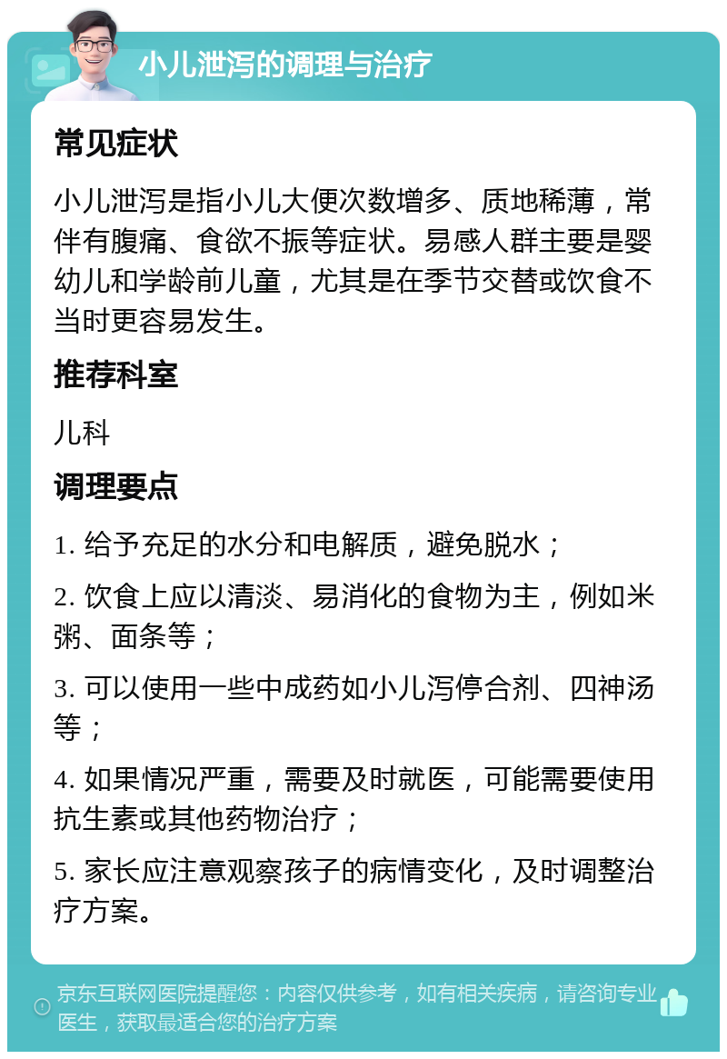 小儿泄泻的调理与治疗 常见症状 小儿泄泻是指小儿大便次数增多、质地稀薄，常伴有腹痛、食欲不振等症状。易感人群主要是婴幼儿和学龄前儿童，尤其是在季节交替或饮食不当时更容易发生。 推荐科室 儿科 调理要点 1. 给予充足的水分和电解质，避免脱水； 2. 饮食上应以清淡、易消化的食物为主，例如米粥、面条等； 3. 可以使用一些中成药如小儿泻停合剂、四神汤等； 4. 如果情况严重，需要及时就医，可能需要使用抗生素或其他药物治疗； 5. 家长应注意观察孩子的病情变化，及时调整治疗方案。