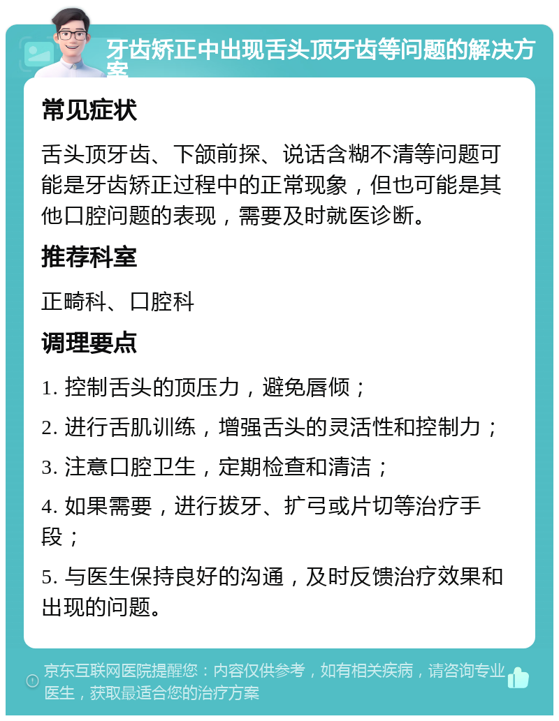 牙齿矫正中出现舌头顶牙齿等问题的解决方案 常见症状 舌头顶牙齿、下颌前探、说话含糊不清等问题可能是牙齿矫正过程中的正常现象，但也可能是其他口腔问题的表现，需要及时就医诊断。 推荐科室 正畸科、口腔科 调理要点 1. 控制舌头的顶压力，避免唇倾； 2. 进行舌肌训练，增强舌头的灵活性和控制力； 3. 注意口腔卫生，定期检查和清洁； 4. 如果需要，进行拔牙、扩弓或片切等治疗手段； 5. 与医生保持良好的沟通，及时反馈治疗效果和出现的问题。