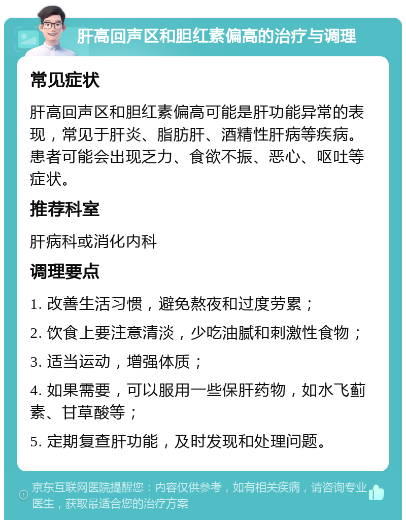 肝高回声区和胆红素偏高的治疗与调理 常见症状 肝高回声区和胆红素偏高可能是肝功能异常的表现，常见于肝炎、脂肪肝、酒精性肝病等疾病。患者可能会出现乏力、食欲不振、恶心、呕吐等症状。 推荐科室 肝病科或消化内科 调理要点 1. 改善生活习惯，避免熬夜和过度劳累； 2. 饮食上要注意清淡，少吃油腻和刺激性食物； 3. 适当运动，增强体质； 4. 如果需要，可以服用一些保肝药物，如水飞蓟素、甘草酸等； 5. 定期复查肝功能，及时发现和处理问题。