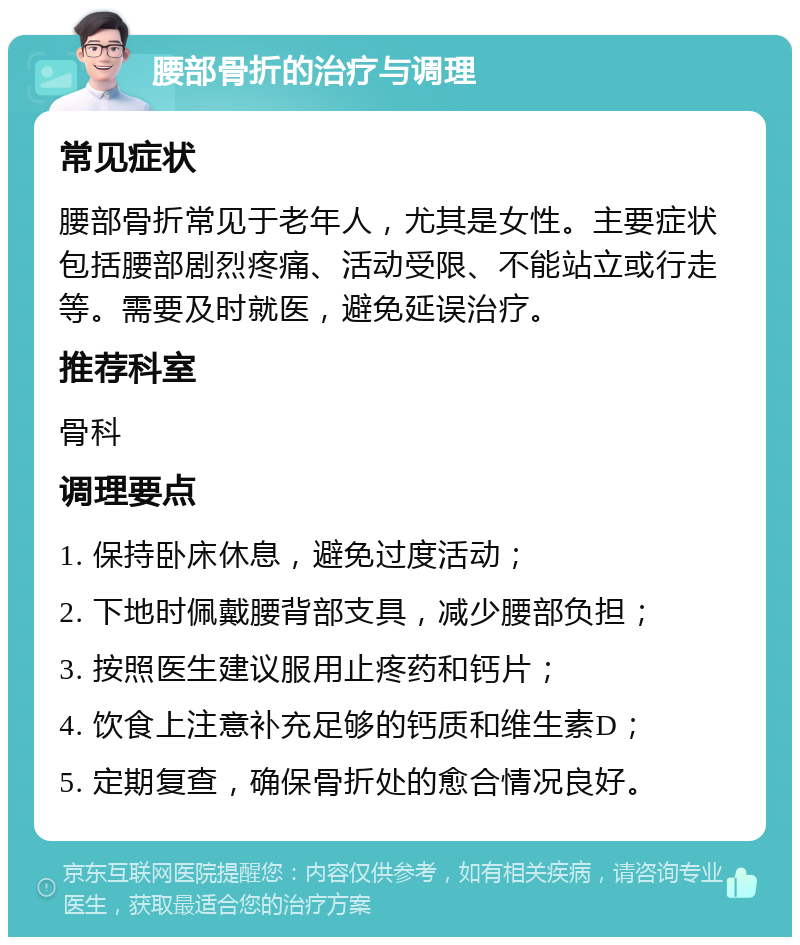 腰部骨折的治疗与调理 常见症状 腰部骨折常见于老年人，尤其是女性。主要症状包括腰部剧烈疼痛、活动受限、不能站立或行走等。需要及时就医，避免延误治疗。 推荐科室 骨科 调理要点 1. 保持卧床休息，避免过度活动； 2. 下地时佩戴腰背部支具，减少腰部负担； 3. 按照医生建议服用止疼药和钙片； 4. 饮食上注意补充足够的钙质和维生素D； 5. 定期复查，确保骨折处的愈合情况良好。