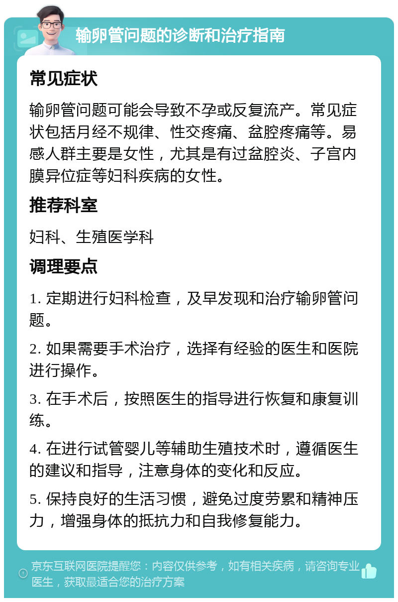 输卵管问题的诊断和治疗指南 常见症状 输卵管问题可能会导致不孕或反复流产。常见症状包括月经不规律、性交疼痛、盆腔疼痛等。易感人群主要是女性，尤其是有过盆腔炎、子宫内膜异位症等妇科疾病的女性。 推荐科室 妇科、生殖医学科 调理要点 1. 定期进行妇科检查，及早发现和治疗输卵管问题。 2. 如果需要手术治疗，选择有经验的医生和医院进行操作。 3. 在手术后，按照医生的指导进行恢复和康复训练。 4. 在进行试管婴儿等辅助生殖技术时，遵循医生的建议和指导，注意身体的变化和反应。 5. 保持良好的生活习惯，避免过度劳累和精神压力，增强身体的抵抗力和自我修复能力。