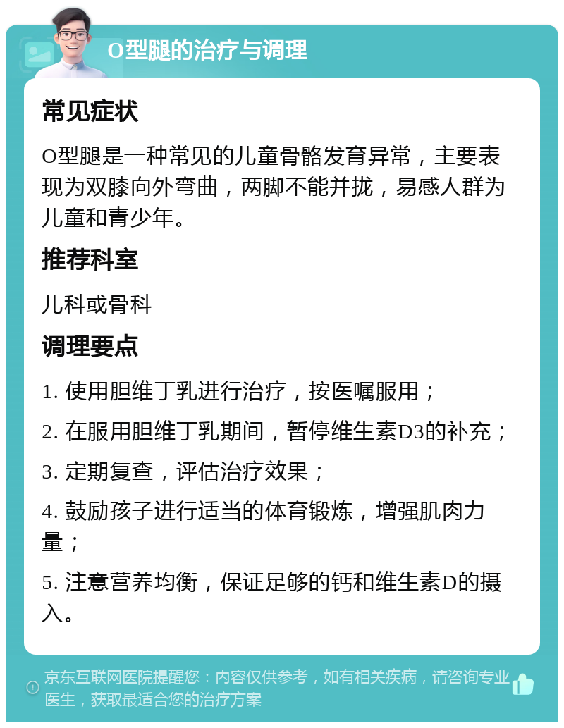 O型腿的治疗与调理 常见症状 O型腿是一种常见的儿童骨骼发育异常，主要表现为双膝向外弯曲，两脚不能并拢，易感人群为儿童和青少年。 推荐科室 儿科或骨科 调理要点 1. 使用胆维丁乳进行治疗，按医嘱服用； 2. 在服用胆维丁乳期间，暂停维生素D3的补充； 3. 定期复查，评估治疗效果； 4. 鼓励孩子进行适当的体育锻炼，增强肌肉力量； 5. 注意营养均衡，保证足够的钙和维生素D的摄入。