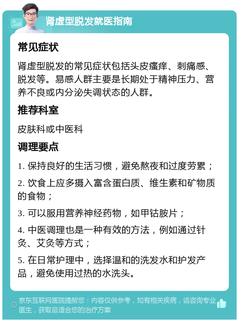 肾虚型脱发就医指南 常见症状 肾虚型脱发的常见症状包括头皮瘙痒、刺痛感、脱发等。易感人群主要是长期处于精神压力、营养不良或内分泌失调状态的人群。 推荐科室 皮肤科或中医科 调理要点 1. 保持良好的生活习惯，避免熬夜和过度劳累； 2. 饮食上应多摄入富含蛋白质、维生素和矿物质的食物； 3. 可以服用营养神经药物，如甲钴胺片； 4. 中医调理也是一种有效的方法，例如通过针灸、艾灸等方式； 5. 在日常护理中，选择温和的洗发水和护发产品，避免使用过热的水洗头。