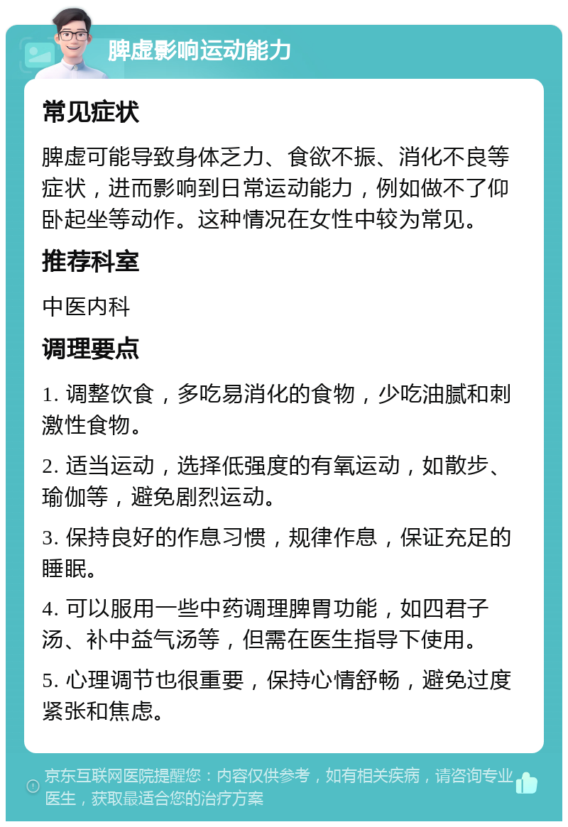 脾虚影响运动能力 常见症状 脾虚可能导致身体乏力、食欲不振、消化不良等症状，进而影响到日常运动能力，例如做不了仰卧起坐等动作。这种情况在女性中较为常见。 推荐科室 中医内科 调理要点 1. 调整饮食，多吃易消化的食物，少吃油腻和刺激性食物。 2. 适当运动，选择低强度的有氧运动，如散步、瑜伽等，避免剧烈运动。 3. 保持良好的作息习惯，规律作息，保证充足的睡眠。 4. 可以服用一些中药调理脾胃功能，如四君子汤、补中益气汤等，但需在医生指导下使用。 5. 心理调节也很重要，保持心情舒畅，避免过度紧张和焦虑。