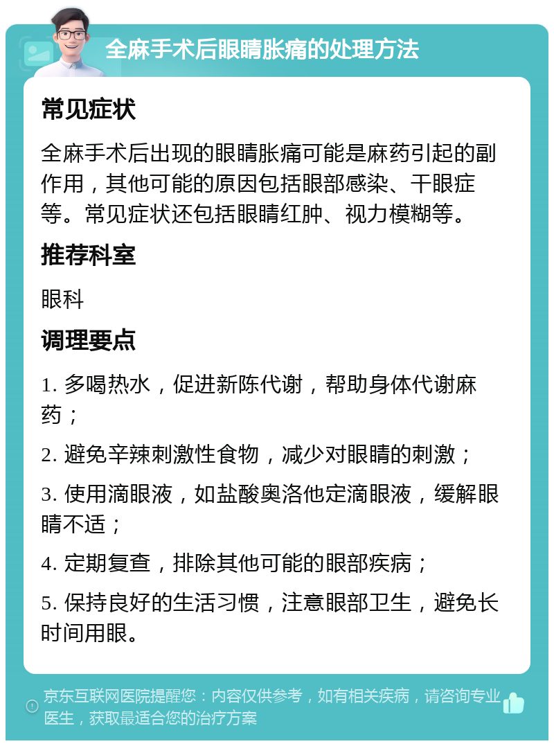 全麻手术后眼睛胀痛的处理方法 常见症状 全麻手术后出现的眼睛胀痛可能是麻药引起的副作用，其他可能的原因包括眼部感染、干眼症等。常见症状还包括眼睛红肿、视力模糊等。 推荐科室 眼科 调理要点 1. 多喝热水，促进新陈代谢，帮助身体代谢麻药； 2. 避免辛辣刺激性食物，减少对眼睛的刺激； 3. 使用滴眼液，如盐酸奥洛他定滴眼液，缓解眼睛不适； 4. 定期复查，排除其他可能的眼部疾病； 5. 保持良好的生活习惯，注意眼部卫生，避免长时间用眼。