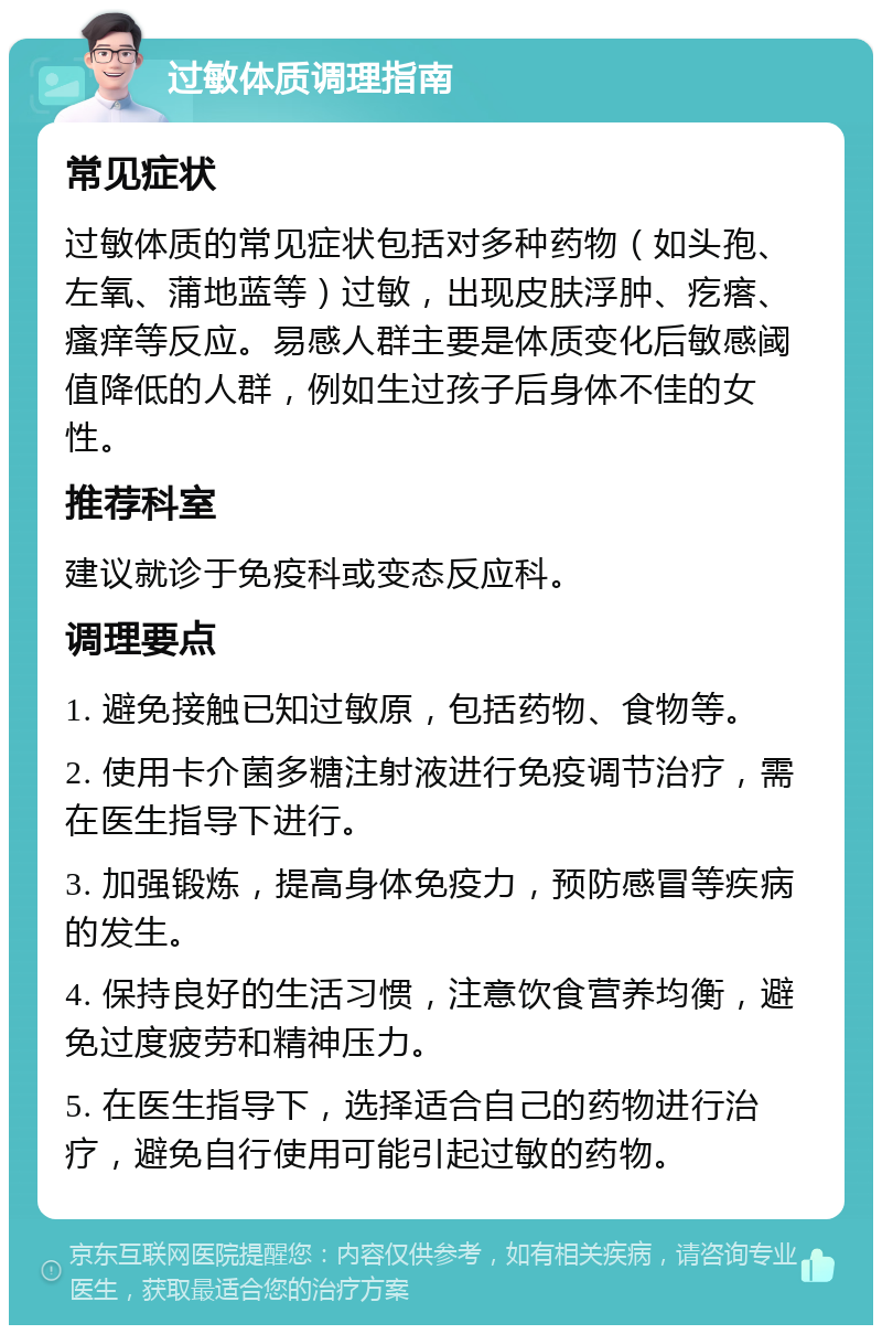 过敏体质调理指南 常见症状 过敏体质的常见症状包括对多种药物（如头孢、左氧、蒲地蓝等）过敏，出现皮肤浮肿、疙瘩、瘙痒等反应。易感人群主要是体质变化后敏感阈值降低的人群，例如生过孩子后身体不佳的女性。 推荐科室 建议就诊于免疫科或变态反应科。 调理要点 1. 避免接触已知过敏原，包括药物、食物等。 2. 使用卡介菌多糖注射液进行免疫调节治疗，需在医生指导下进行。 3. 加强锻炼，提高身体免疫力，预防感冒等疾病的发生。 4. 保持良好的生活习惯，注意饮食营养均衡，避免过度疲劳和精神压力。 5. 在医生指导下，选择适合自己的药物进行治疗，避免自行使用可能引起过敏的药物。