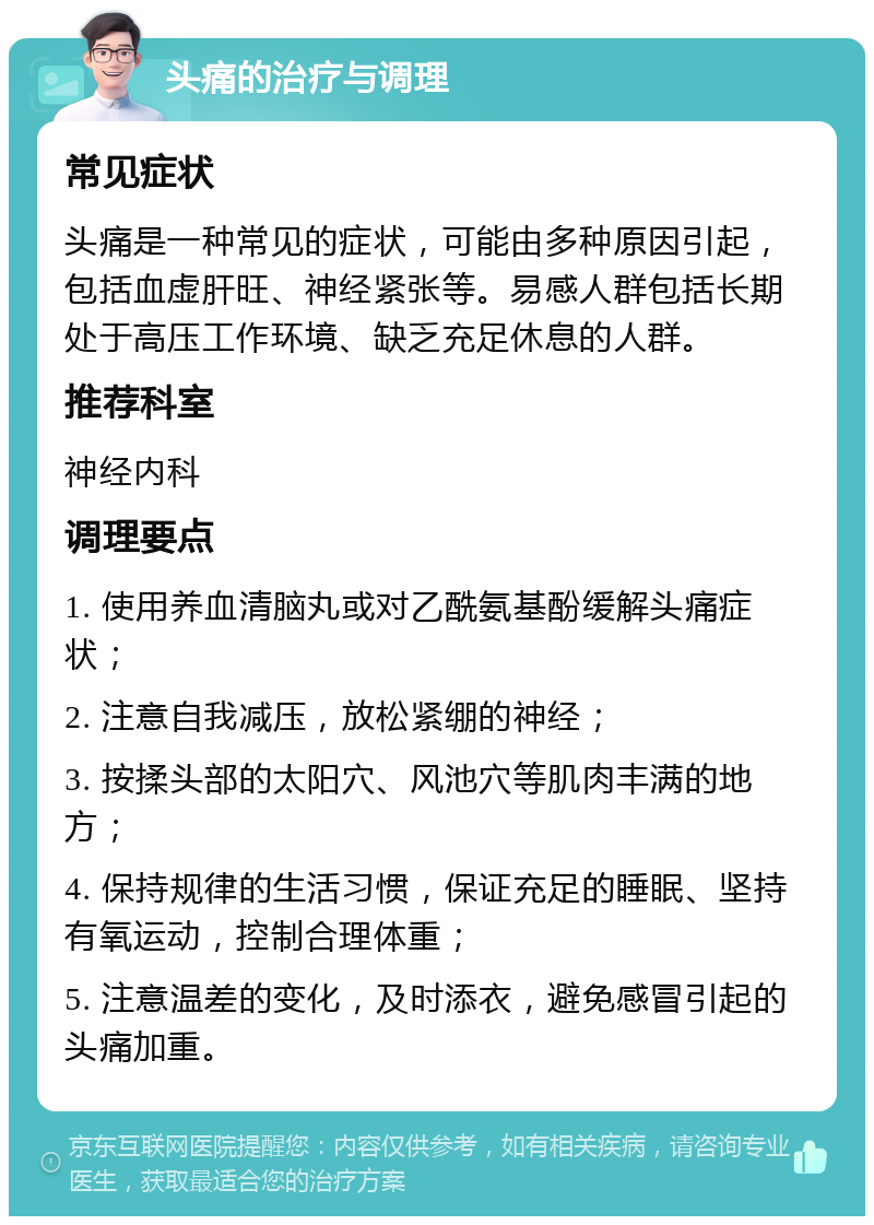 头痛的治疗与调理 常见症状 头痛是一种常见的症状，可能由多种原因引起，包括血虚肝旺、神经紧张等。易感人群包括长期处于高压工作环境、缺乏充足休息的人群。 推荐科室 神经内科 调理要点 1. 使用养血清脑丸或对乙酰氨基酚缓解头痛症状； 2. 注意自我减压，放松紧绷的神经； 3. 按揉头部的太阳穴、风池穴等肌肉丰满的地方； 4. 保持规律的生活习惯，保证充足的睡眠、坚持有氧运动，控制合理体重； 5. 注意温差的变化，及时添衣，避免感冒引起的头痛加重。