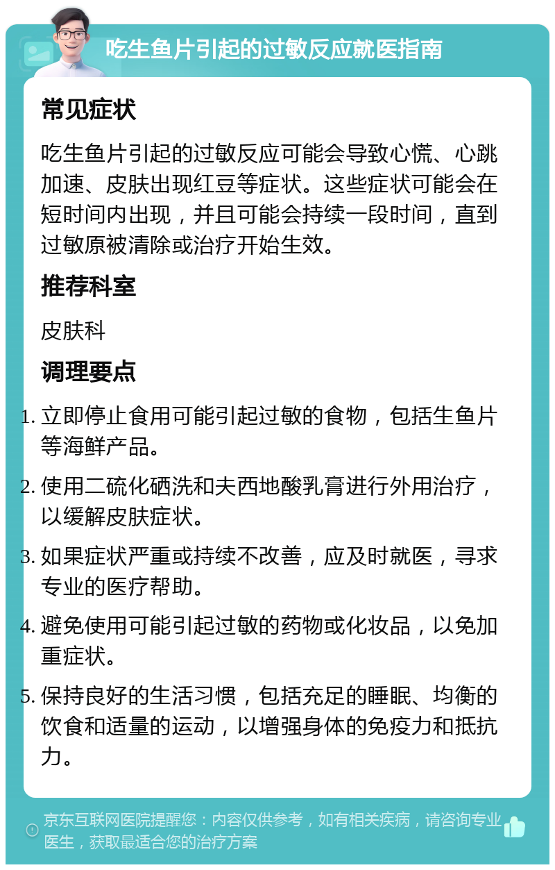 吃生鱼片引起的过敏反应就医指南 常见症状 吃生鱼片引起的过敏反应可能会导致心慌、心跳加速、皮肤出现红豆等症状。这些症状可能会在短时间内出现，并且可能会持续一段时间，直到过敏原被清除或治疗开始生效。 推荐科室 皮肤科 调理要点 立即停止食用可能引起过敏的食物，包括生鱼片等海鲜产品。 使用二硫化硒洗和夫西地酸乳膏进行外用治疗，以缓解皮肤症状。 如果症状严重或持续不改善，应及时就医，寻求专业的医疗帮助。 避免使用可能引起过敏的药物或化妆品，以免加重症状。 保持良好的生活习惯，包括充足的睡眠、均衡的饮食和适量的运动，以增强身体的免疫力和抵抗力。