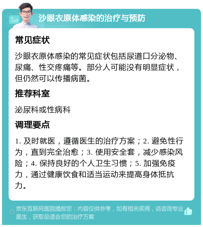 沙眼衣原体感染的治疗与预防 常见症状 沙眼衣原体感染的常见症状包括尿道口分泌物、尿痛、性交疼痛等。部分人可能没有明显症状，但仍然可以传播病菌。 推荐科室 泌尿科或性病科 调理要点 1. 及时就医，遵循医生的治疗方案；2. 避免性行为，直到完全治愈；3. 使用安全套，减少感染风险；4. 保持良好的个人卫生习惯；5. 加强免疫力，通过健康饮食和适当运动来提高身体抵抗力。