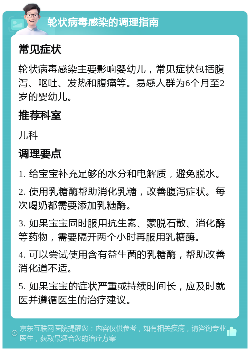 轮状病毒感染的调理指南 常见症状 轮状病毒感染主要影响婴幼儿，常见症状包括腹泻、呕吐、发热和腹痛等。易感人群为6个月至2岁的婴幼儿。 推荐科室 儿科 调理要点 1. 给宝宝补充足够的水分和电解质，避免脱水。 2. 使用乳糖酶帮助消化乳糖，改善腹泻症状。每次喝奶都需要添加乳糖酶。 3. 如果宝宝同时服用抗生素、蒙脱石散、消化酶等药物，需要隔开两个小时再服用乳糖酶。 4. 可以尝试使用含有益生菌的乳糖酶，帮助改善消化道不适。 5. 如果宝宝的症状严重或持续时间长，应及时就医并遵循医生的治疗建议。