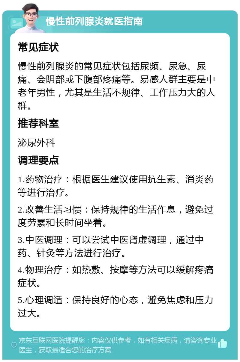 慢性前列腺炎就医指南 常见症状 慢性前列腺炎的常见症状包括尿频、尿急、尿痛、会阴部或下腹部疼痛等。易感人群主要是中老年男性，尤其是生活不规律、工作压力大的人群。 推荐科室 泌尿外科 调理要点 1.药物治疗：根据医生建议使用抗生素、消炎药等进行治疗。 2.改善生活习惯：保持规律的生活作息，避免过度劳累和长时间坐着。 3.中医调理：可以尝试中医肾虚调理，通过中药、针灸等方法进行治疗。 4.物理治疗：如热敷、按摩等方法可以缓解疼痛症状。 5.心理调适：保持良好的心态，避免焦虑和压力过大。