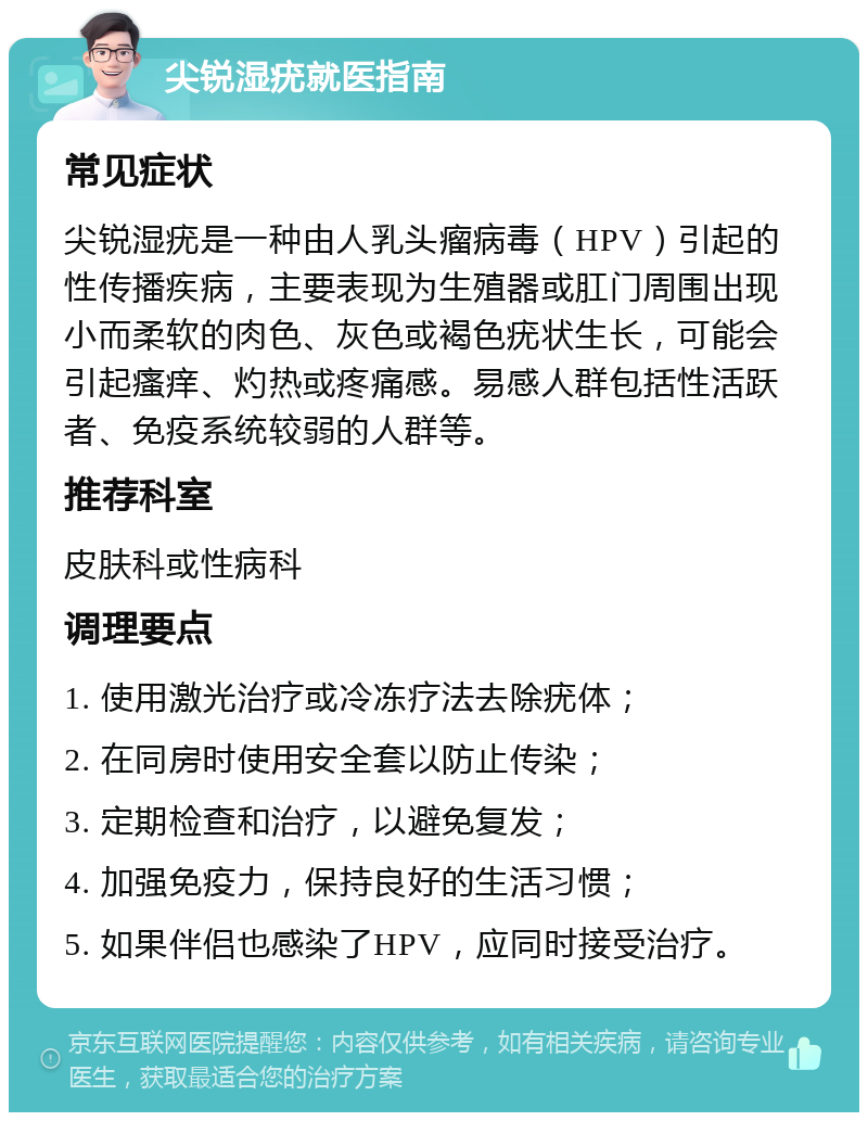 尖锐湿疣就医指南 常见症状 尖锐湿疣是一种由人乳头瘤病毒（HPV）引起的性传播疾病，主要表现为生殖器或肛门周围出现小而柔软的肉色、灰色或褐色疣状生长，可能会引起瘙痒、灼热或疼痛感。易感人群包括性活跃者、免疫系统较弱的人群等。 推荐科室 皮肤科或性病科 调理要点 1. 使用激光治疗或冷冻疗法去除疣体； 2. 在同房时使用安全套以防止传染； 3. 定期检查和治疗，以避免复发； 4. 加强免疫力，保持良好的生活习惯； 5. 如果伴侣也感染了HPV，应同时接受治疗。