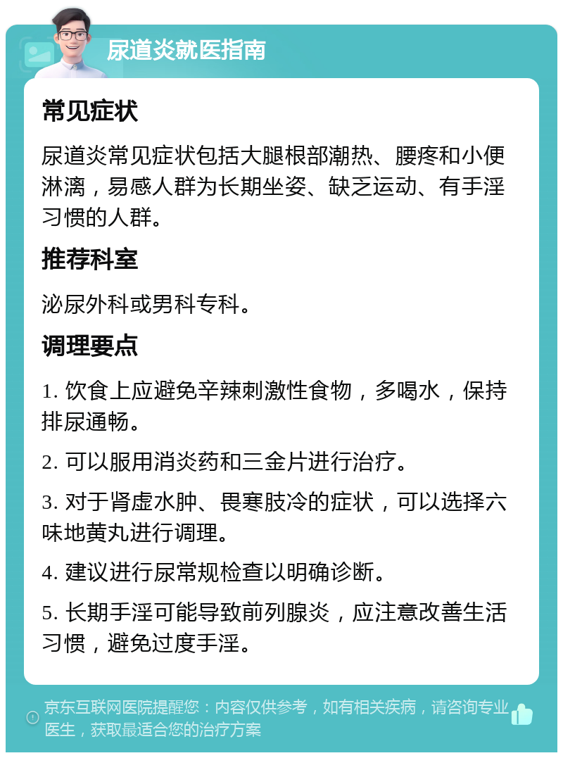 尿道炎就医指南 常见症状 尿道炎常见症状包括大腿根部潮热、腰疼和小便淋漓，易感人群为长期坐姿、缺乏运动、有手淫习惯的人群。 推荐科室 泌尿外科或男科专科。 调理要点 1. 饮食上应避免辛辣刺激性食物，多喝水，保持排尿通畅。 2. 可以服用消炎药和三金片进行治疗。 3. 对于肾虚水肿、畏寒肢冷的症状，可以选择六味地黄丸进行调理。 4. 建议进行尿常规检查以明确诊断。 5. 长期手淫可能导致前列腺炎，应注意改善生活习惯，避免过度手淫。