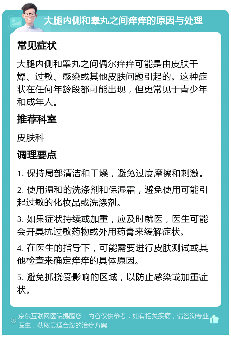 大腿内侧和睾丸之间痒痒的原因与处理 常见症状 大腿内侧和睾丸之间偶尔痒痒可能是由皮肤干燥、过敏、感染或其他皮肤问题引起的。这种症状在任何年龄段都可能出现，但更常见于青少年和成年人。 推荐科室 皮肤科 调理要点 1. 保持局部清洁和干燥，避免过度摩擦和刺激。 2. 使用温和的洗涤剂和保湿霜，避免使用可能引起过敏的化妆品或洗涤剂。 3. 如果症状持续或加重，应及时就医，医生可能会开具抗过敏药物或外用药膏来缓解症状。 4. 在医生的指导下，可能需要进行皮肤测试或其他检查来确定痒痒的具体原因。 5. 避免抓挠受影响的区域，以防止感染或加重症状。