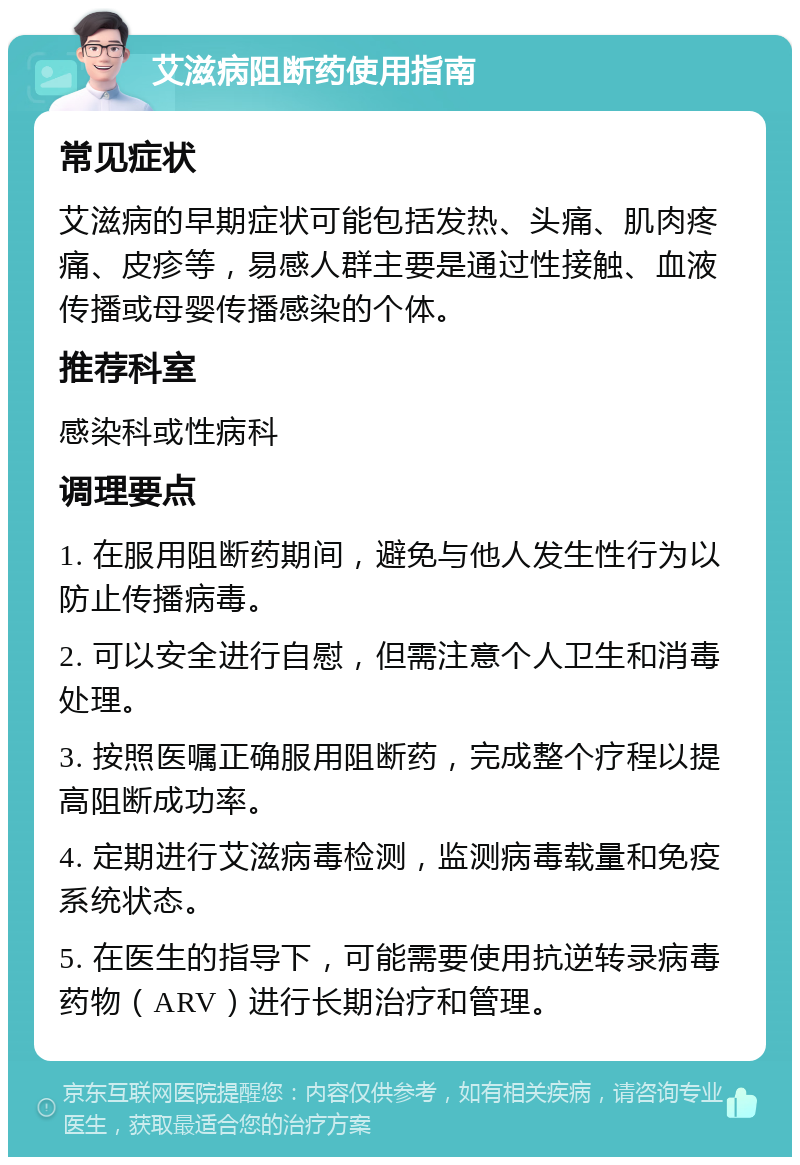 艾滋病阻断药使用指南 常见症状 艾滋病的早期症状可能包括发热、头痛、肌肉疼痛、皮疹等，易感人群主要是通过性接触、血液传播或母婴传播感染的个体。 推荐科室 感染科或性病科 调理要点 1. 在服用阻断药期间，避免与他人发生性行为以防止传播病毒。 2. 可以安全进行自慰，但需注意个人卫生和消毒处理。 3. 按照医嘱正确服用阻断药，完成整个疗程以提高阻断成功率。 4. 定期进行艾滋病毒检测，监测病毒载量和免疫系统状态。 5. 在医生的指导下，可能需要使用抗逆转录病毒药物（ARV）进行长期治疗和管理。