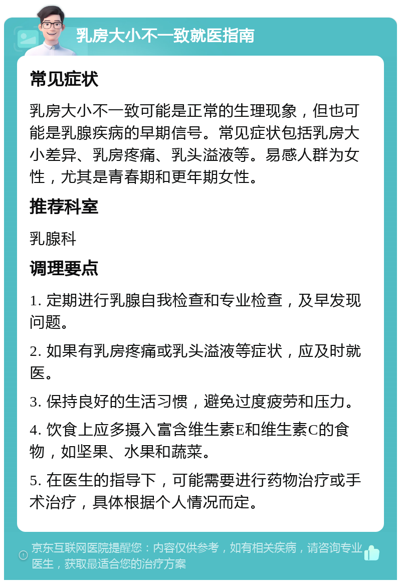 乳房大小不一致就医指南 常见症状 乳房大小不一致可能是正常的生理现象，但也可能是乳腺疾病的早期信号。常见症状包括乳房大小差异、乳房疼痛、乳头溢液等。易感人群为女性，尤其是青春期和更年期女性。 推荐科室 乳腺科 调理要点 1. 定期进行乳腺自我检查和专业检查，及早发现问题。 2. 如果有乳房疼痛或乳头溢液等症状，应及时就医。 3. 保持良好的生活习惯，避免过度疲劳和压力。 4. 饮食上应多摄入富含维生素E和维生素C的食物，如坚果、水果和蔬菜。 5. 在医生的指导下，可能需要进行药物治疗或手术治疗，具体根据个人情况而定。