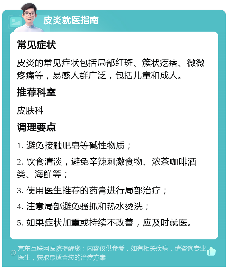 皮炎就医指南 常见症状 皮炎的常见症状包括局部红斑、簇状疙瘩、微微疼痛等，易感人群广泛，包括儿童和成人。 推荐科室 皮肤科 调理要点 1. 避免接触肥皂等碱性物质； 2. 饮食清淡，避免辛辣刺激食物、浓茶咖啡酒类、海鲜等； 3. 使用医生推荐的药膏进行局部治疗； 4. 注意局部避免骚抓和热水烫洗； 5. 如果症状加重或持续不改善，应及时就医。