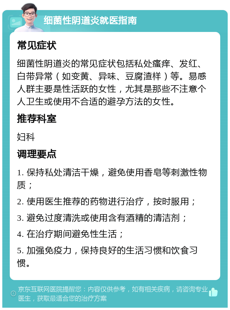 细菌性阴道炎就医指南 常见症状 细菌性阴道炎的常见症状包括私处瘙痒、发红、白带异常（如变黄、异味、豆腐渣样）等。易感人群主要是性活跃的女性，尤其是那些不注意个人卫生或使用不合适的避孕方法的女性。 推荐科室 妇科 调理要点 1. 保持私处清洁干燥，避免使用香皂等刺激性物质； 2. 使用医生推荐的药物进行治疗，按时服用； 3. 避免过度清洗或使用含有酒精的清洁剂； 4. 在治疗期间避免性生活； 5. 加强免疫力，保持良好的生活习惯和饮食习惯。