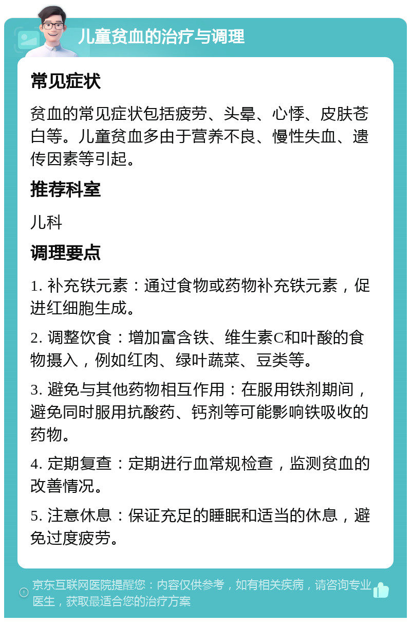 儿童贫血的治疗与调理 常见症状 贫血的常见症状包括疲劳、头晕、心悸、皮肤苍白等。儿童贫血多由于营养不良、慢性失血、遗传因素等引起。 推荐科室 儿科 调理要点 1. 补充铁元素：通过食物或药物补充铁元素，促进红细胞生成。 2. 调整饮食：增加富含铁、维生素C和叶酸的食物摄入，例如红肉、绿叶蔬菜、豆类等。 3. 避免与其他药物相互作用：在服用铁剂期间，避免同时服用抗酸药、钙剂等可能影响铁吸收的药物。 4. 定期复查：定期进行血常规检查，监测贫血的改善情况。 5. 注意休息：保证充足的睡眠和适当的休息，避免过度疲劳。