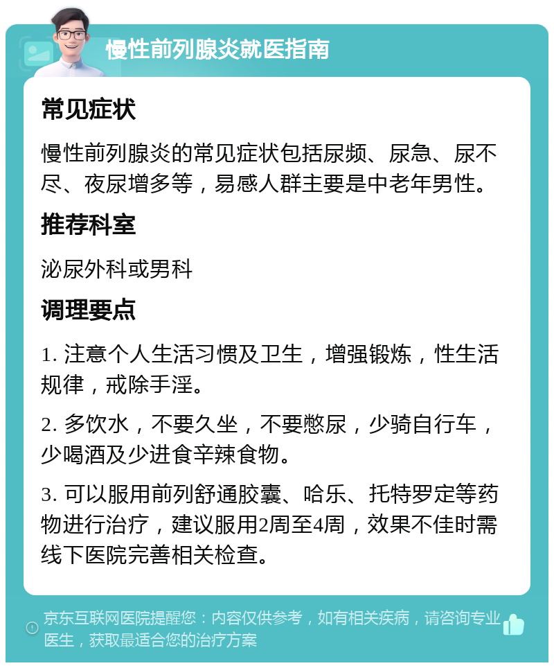 慢性前列腺炎就医指南 常见症状 慢性前列腺炎的常见症状包括尿频、尿急、尿不尽、夜尿增多等，易感人群主要是中老年男性。 推荐科室 泌尿外科或男科 调理要点 1. 注意个人生活习惯及卫生，增强锻炼，性生活规律，戒除手淫。 2. 多饮水，不要久坐，不要憋尿，少骑自行车，少喝酒及少进食辛辣食物。 3. 可以服用前列舒通胶囊、哈乐、托特罗定等药物进行治疗，建议服用2周至4周，效果不佳时需线下医院完善相关检查。