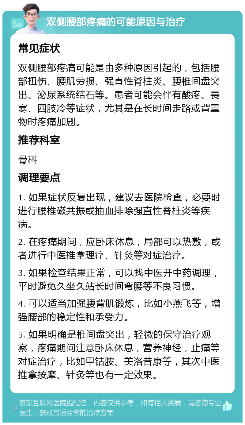 双侧腰部疼痛的可能原因与治疗 常见症状 双侧腰部疼痛可能是由多种原因引起的，包括腰部扭伤、腰肌劳损、强直性脊柱炎、腰椎间盘突出、泌尿系统结石等。患者可能会伴有酸疼、畏寒、四肢冷等症状，尤其是在长时间走路或背重物时疼痛加剧。 推荐科室 骨科 调理要点 1. 如果症状反复出现，建议去医院检查，必要时进行腰椎磁共振或抽血排除强直性脊柱炎等疾病。 2. 在疼痛期间，应卧床休息，局部可以热敷，或者进行中医推拿理疗、针灸等对症治疗。 3. 如果检查结果正常，可以找中医开中药调理，平时避免久坐久站长时间弯腰等不良习惯。 4. 可以适当加强腰背肌锻炼，比如小燕飞等，增强腰部的稳定性和承受力。 5. 如果明确是椎间盘突出，轻微的保守治疗观察，疼痛期间注意卧床休息，营养神经，止痛等对症治疗，比如甲钴胺、美洛昔康等，其次中医推拿按摩、针灸等也有一定效果。