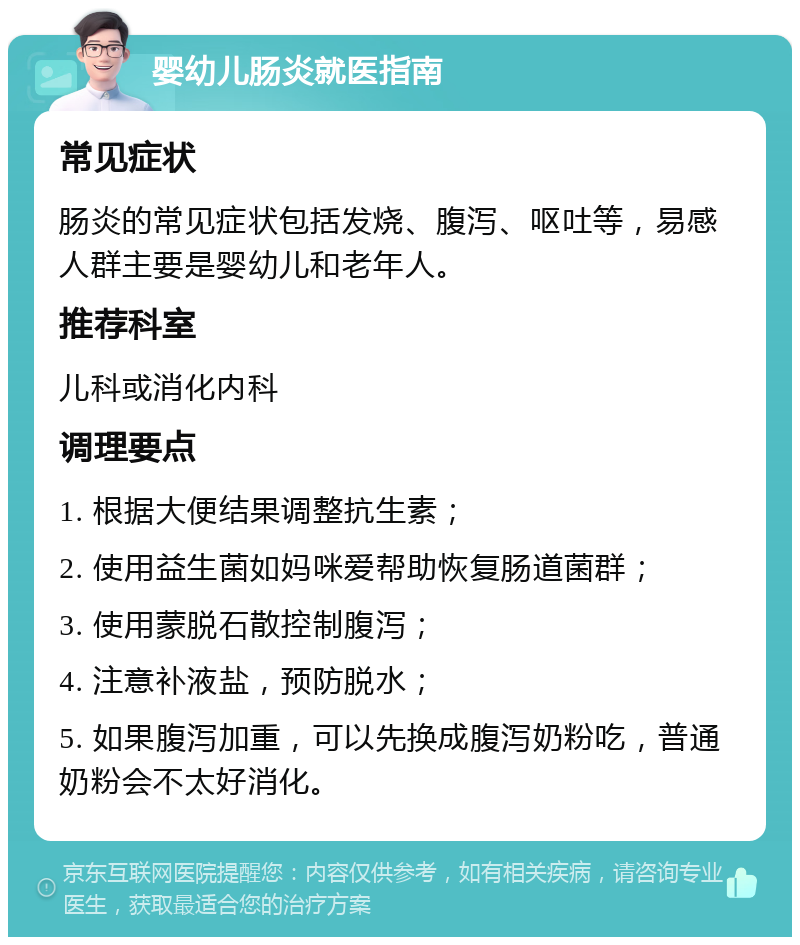 婴幼儿肠炎就医指南 常见症状 肠炎的常见症状包括发烧、腹泻、呕吐等，易感人群主要是婴幼儿和老年人。 推荐科室 儿科或消化内科 调理要点 1. 根据大便结果调整抗生素； 2. 使用益生菌如妈咪爱帮助恢复肠道菌群； 3. 使用蒙脱石散控制腹泻； 4. 注意补液盐，预防脱水； 5. 如果腹泻加重，可以先换成腹泻奶粉吃，普通奶粉会不太好消化。