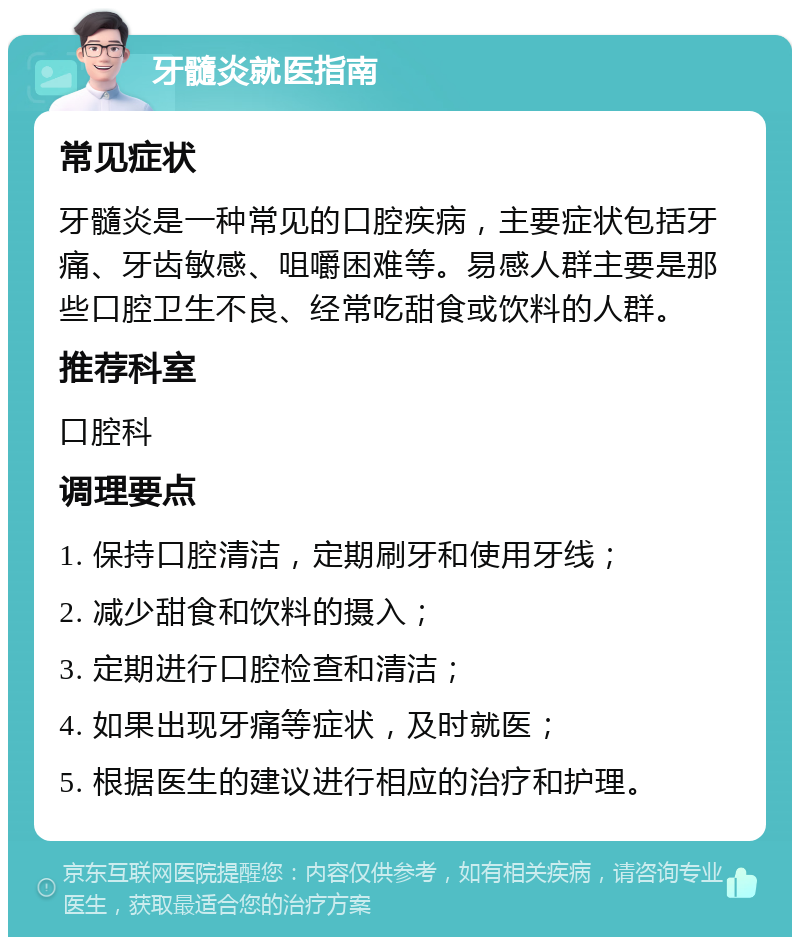 牙髓炎就医指南 常见症状 牙髓炎是一种常见的口腔疾病，主要症状包括牙痛、牙齿敏感、咀嚼困难等。易感人群主要是那些口腔卫生不良、经常吃甜食或饮料的人群。 推荐科室 口腔科 调理要点 1. 保持口腔清洁，定期刷牙和使用牙线； 2. 减少甜食和饮料的摄入； 3. 定期进行口腔检查和清洁； 4. 如果出现牙痛等症状，及时就医； 5. 根据医生的建议进行相应的治疗和护理。