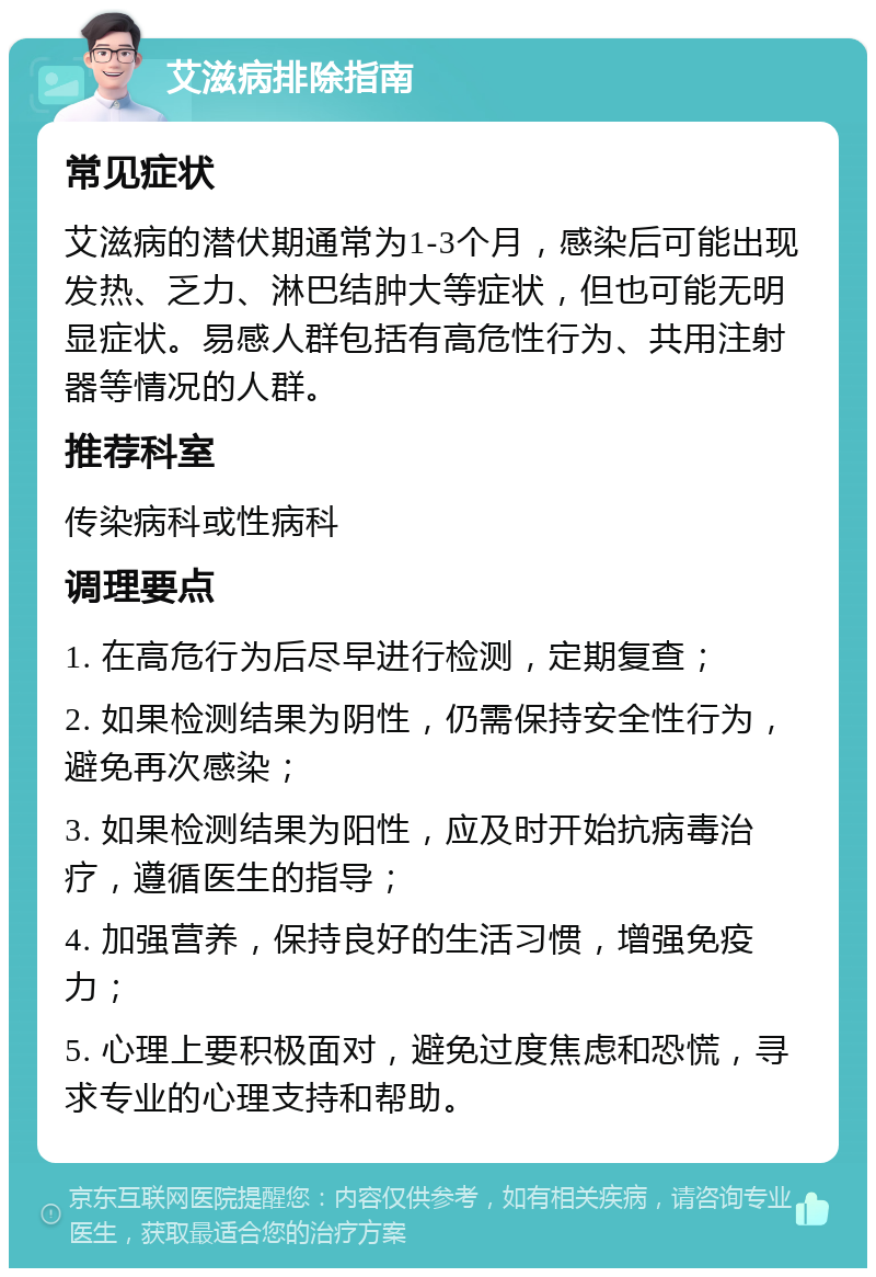 艾滋病排除指南 常见症状 艾滋病的潜伏期通常为1-3个月，感染后可能出现发热、乏力、淋巴结肿大等症状，但也可能无明显症状。易感人群包括有高危性行为、共用注射器等情况的人群。 推荐科室 传染病科或性病科 调理要点 1. 在高危行为后尽早进行检测，定期复查； 2. 如果检测结果为阴性，仍需保持安全性行为，避免再次感染； 3. 如果检测结果为阳性，应及时开始抗病毒治疗，遵循医生的指导； 4. 加强营养，保持良好的生活习惯，增强免疫力； 5. 心理上要积极面对，避免过度焦虑和恐慌，寻求专业的心理支持和帮助。